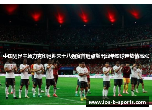 中国男足主场力克印尼迎来十八强赛首胜点燃出线希望球迷热情高涨