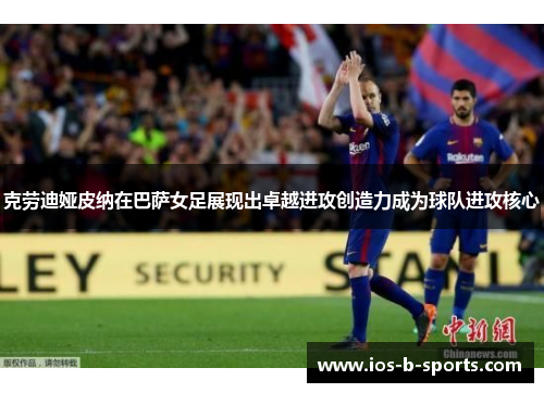 克劳迪娅皮纳在巴萨女足展现出卓越进攻创造力成为球队进攻核心