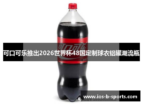 可口可乐推出2026世界杯48国定制球衣铝罐潮流瓶