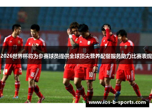 2026世界杯将为参赛球员提供全球顶尖营养配餐服务助力比赛表现