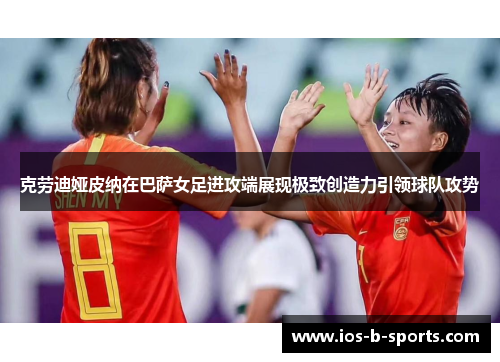 克劳迪娅皮纳在巴萨女足进攻端展现极致创造力引领球队攻势