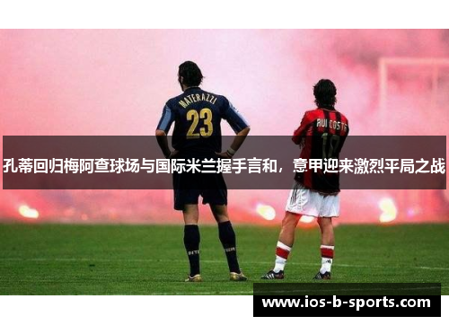 孔蒂回归梅阿查球场与国际米兰握手言和，意甲迎来激烈平局之战