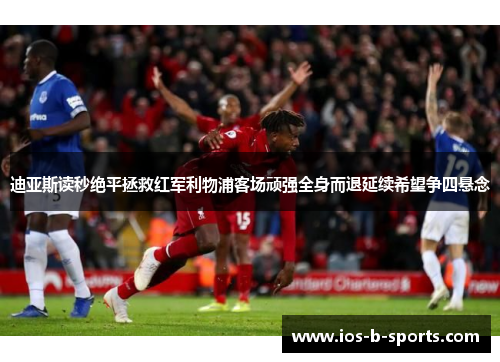 迪亚斯读秒绝平拯救红军利物浦客场顽强全身而退延续希望争四悬念 迪亚斯读秒绝平拯救红军利物浦客场顽强全身而退延续希望争四悬念