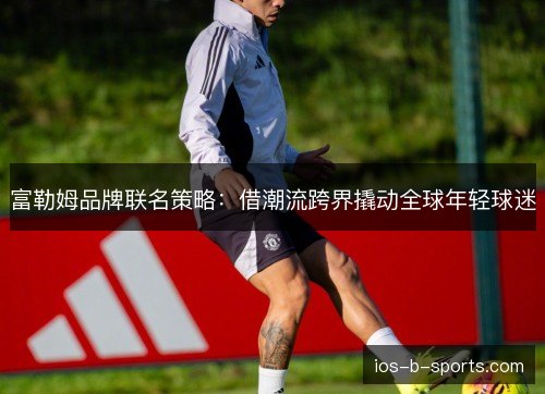 富勒姆品牌联名策略：借潮流跨界撬动全球年轻球迷